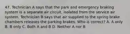 47. Technician A says that the park and emergency braking system is a separate air circuit, isolated from the service air system. Technician B says that air supplied to the spring brake chambers releases the parking brakes. Who is correct? A. A only B. B only C. Both A and B D. Neither A nor B