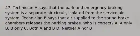 47. Technician A says that the park and emergency braking system is a separate air circuit, isolated from the service air system. Technician B says that air supplied to the spring brake chambers releases the parking brakes. Who is correct? A. A only B. B only C. Both A and B D. Neither A nor B