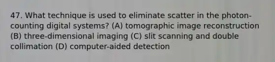 47. What technique is used to eliminate scatter in the photon-counting digital systems? (A) tomographic image reconstruction (B) three-dimensional imaging (C) slit scanning and double collimation (D) computer-aided detection