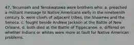 47. Tecumseh and Tenskwatawa were brothers who: a. preached a militant message to Native Americans early in the nineteenth century. b. were chiefs of adjacent tribes, the Shawnee and the Seneca. c. fought beside Andrew Jackson at the Battle of New Orleans. d. both died at the Battle of Tippecanoe. e. differed on whether Indians or whites were more at fault for Native American problems.