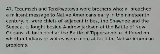 47. Tecumseh and Tenskwatawa were brothers who: a. preached a militant message to Native Americans early in the nineteenth century. b. were chiefs of adjacent tribes, the Shawnee and the Seneca. c. fought beside Andrew Jackson at the Battle of New Orleans. d. both died at the Battle of Tippecanoe. e. differed on whether Indians or whites were more at fault for Native American problems.