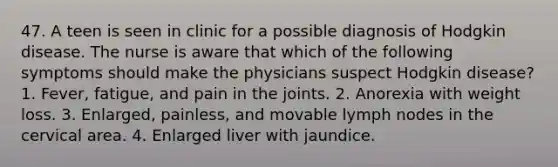 47. A teen is seen in clinic for a possible diagnosis of Hodgkin disease. The nurse is aware that which of the following symptoms should make the physicians suspect Hodgkin disease? 1. Fever, fatigue, and pain in the joints. 2. Anorexia with weight loss. 3. Enlarged, painless, and movable lymph nodes in the cervical area. 4. Enlarged liver with jaundice.