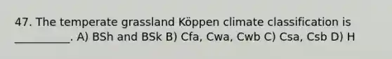 47. The temperate grassland Köppen climate classification is __________. A) BSh and BSk B) Cfa, Cwa, Cwb C) Csa, Csb D) H