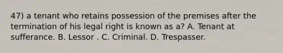 47) a tenant who retains possession of the premises after the termination of his legal right is known as a? A. Tenant at sufferance. B. Lessor . C. Criminal. D. Trespasser.