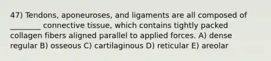 47) Tendons, aponeuroses, and ligaments are all composed of ________ connective tissue, which contains tightly packed collagen fibers aligned parallel to applied forces. A) dense regular B) osseous C) cartilaginous D) reticular E) areolar