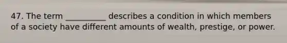 47. The term __________ describes a condition in which members of a society have different amounts of wealth, prestige, or power.