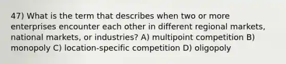 47) What is the term that describes when two or more enterprises encounter each other in different regional markets, national markets, or industries? A) multipoint competition B) monopoly C) location-specific competition D) oligopoly