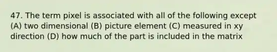 47. The term pixel is associated with all of the following except (A) two dimensional (B) picture element (C) measured in xy direction (D) how much of the part is included in the matrix