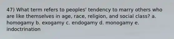 47) What term refers to peoples' tendency to marry others who are like themselves in age, race, religion, and social class? a. homogamy b. exogamy c. endogamy d. monogamy e. indoctrination