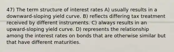 47) The term structure of interest rates A) usually results in a downward-sloping yield curve. B) reflects differing tax treatment received by different instruments. C) always results in an upward-sloping yield curve. D) represents the relationship among the interest rates on bonds that are otherwise similar but that have different maturities.