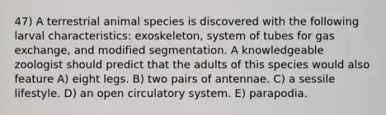 47) A terrestrial animal species is discovered with the following larval characteristics: exoskeleton, system of tubes for gas exchange, and modified segmentation. A knowledgeable zoologist should predict that the adults of this species would also feature A) eight legs. B) two pairs of antennae. C) a sessile lifestyle. D) an open circulatory system. E) parapodia.