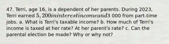 47. Terri, age 16, is a dependent of her parents. During 2023, Terri earned 5,200 in interest income and3 000 from part-time jobs. a. What is Terri's taxable income? b. How much of Terri's income is taxed at her rate? At her parent's rate? c. Can the parental election be made? Why or why not?