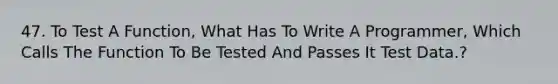 47. To Test A Function, What Has To Write A Programmer, Which Calls The Function To Be Tested And Passes It Test Data.?