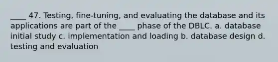 ____ 47. Testing, fine-tuning, and evaluating the database and its applications are part of the ____ phase of the DBLC. a. database initial study c. implementation and loading b. database design d. testing and evaluation