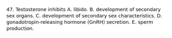 47. Testosterone inhibits A. libido. B. development of secondary sex organs. C. development of secondary sex characteristics. D. gonadotropin-releasing hormone (GnRH) secretion. E. sperm production.