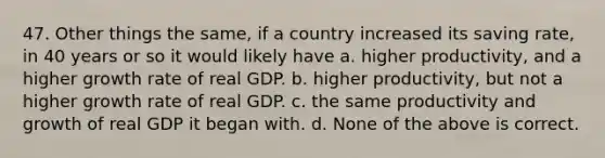 47. Other things the same, if a country increased its saving rate, in 40 years or so it would likely have a. higher productivity, and a higher growth rate of real GDP. b. higher productivity, but not a higher growth rate of real GDP. c. the same productivity and growth of real GDP it began with. d. None of the above is correct.