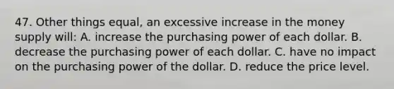 47. Other things equal, an excessive increase in the money supply will: A. increase the purchasing power of each dollar. B. decrease the purchasing power of each dollar. C. have no impact on the purchasing power of the dollar. D. reduce the price level.