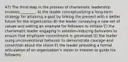 47) The third step in the process of charismatic leadership involves ________. A) the leader conceptualizing a long-term strategy for attaining a goal by linking the present with a better future for the organization B) the leader conveying a new set of values and setting an example for followers to imitate C) the charismatic leader engaging in emotion-inducing behaviors to ensure that employee commitment is generated D) the leader using unconventional behavior to demonstrate courage and conviction about the vision E) the leader providing a formal articulation of an organization's vision or mission to guide his followers