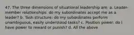 47. The three dimensions of situational leadership are: a. Leader-member relationships: do my subordinates accept me as a leader? b. Tash structure: do my subordinates perform unambiguous, easily understood tasks? c. Position power: do I have power to reward or punish? d. All the above