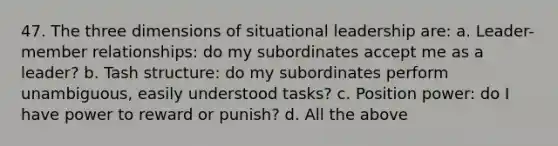 47. The three dimensions of situational leadership are: a. Leader-member relationships: do my subordinates accept me as a leader? b. Tash structure: do my subordinates perform unambiguous, easily understood tasks? c. Position power: do I have power to reward or punish? d. All the above