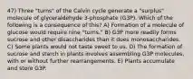 47) Three "turns" of the Calvin cycle generate a "surplus" molecule of glyceraldehyde 3-phosphate (G3P). Which of the following is a consequence of this? A) Formation of a molecule of glucose would require nine "turns." B) G3P more readily forms sucrose and other disaccharides than it does monosaccharides. C) Some plants would not taste sweet to us. D) The formation of sucrose and starch in plants involves assembling G3P molecules, with or without further rearrangements. E) Plants accumulate and store G3P.