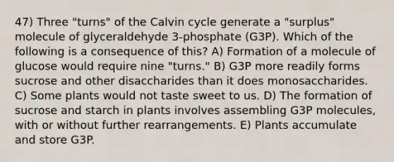 47) Three "turns" of the Calvin cycle generate a "surplus" molecule of glyceraldehyde 3-phosphate (G3P). Which of the following is a consequence of this? A) Formation of a molecule of glucose would require nine "turns." B) G3P more readily forms sucrose and other disaccharides than it does monosaccharides. C) Some plants would not taste sweet to us. D) The formation of sucrose and starch in plants involves assembling G3P molecules, with or without further rearrangements. E) Plants accumulate and store G3P.