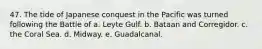 47. The tide of Japanese conquest in the Pacific was turned following the Battle of a. Leyte Gulf. b. Bataan and Corregidor. c. the Coral Sea. d. Midway. e. Guadalcanal.