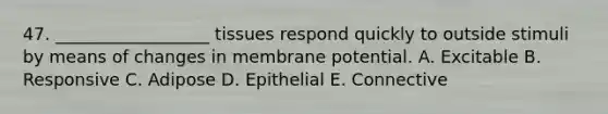 47. __________________ tissues respond quickly to outside stimuli by means of changes in membrane potential. A. Excitable B. Responsive C. Adipose D. Epithelial E. Connective