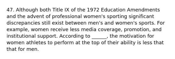 47. Although both Title IX of the 1972 Education Amendments and the advent of professional women's sporting significant discrepancies still exist between men's and women's sports. For example, women receive less media coverage, promotion, and institutional support. According to ______, the motivation for women athletes to perform at the top of their ability is less that that for men.