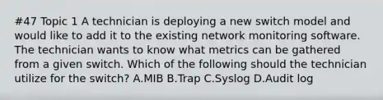 #47 Topic 1 A technician is deploying a new switch model and would like to add it to the existing network monitoring software. The technician wants to know what metrics can be gathered from a given switch. Which of the following should the technician utilize for the switch? A.MIB B.Trap C.Syslog D.Audit log