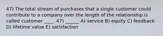 47) The total stream of purchases that a single customer could contribute to a company over the length of the relationship is called customer ____. 47) ______ A) service B) equity C) feedback D) lifetime value E) satisfaction