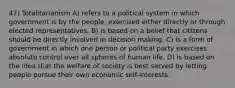 47) Totalitarianism A) refers to a political system in which government is by the people, exercised either directly or through elected representatives. B) is based on a belief that citizens should be directly involved in decision making. C) is a form of government in which one person or political party exercises absolute control over all spheres of human life. D) is based on the idea that the welfare of society is best served by letting people pursue their own economic self-interests.