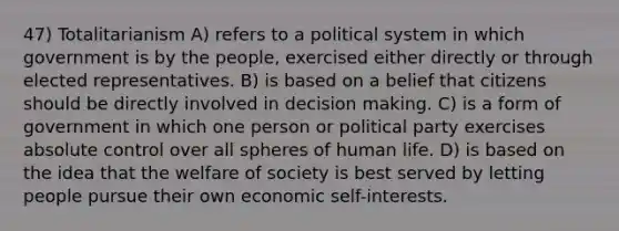 47) Totalitarianism A) refers to a political system in which government is by the people, exercised either directly or through elected representatives. B) is based on a belief that citizens should be directly involved in decision making. C) is a form of government in which one person or political party exercises absolute control over all spheres of human life. D) is based on the idea that the welfare of society is best served by letting people pursue their own economic self-interests.