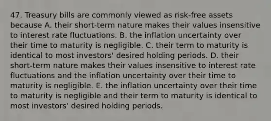 47. Treasury bills are commonly viewed as risk-free assets because A. their short-term nature makes their values insensitive to interest rate fluctuations. B. the inflation uncertainty over their time to maturity is negligible. C. their term to maturity is identical to most investors' desired holding periods. D. their short-term nature makes their values insensitive to interest rate fluctuations and the inflation uncertainty over their time to maturity is negligible. E. the inflation uncertainty over their time to maturity is negligible and their term to maturity is identical to most investors' desired holding periods.