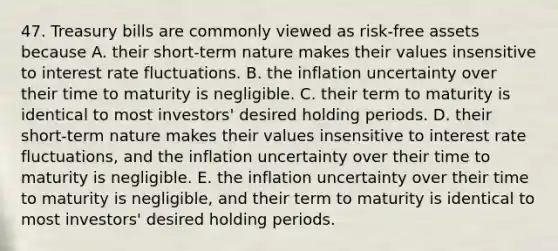 47. Treasury bills are commonly viewed as risk-free assets because A. their short-term nature makes their values insensitive to interest rate fluctuations. B. the inflation uncertainty over their time to maturity is negligible. C. their term to maturity is identical to most investors' desired holding periods. D. their short-term nature makes their values insensitive to interest rate fluctuations, and the inflation uncertainty over their time to maturity is negligible. E. the inflation uncertainty over their time to maturity is negligible, and their term to maturity is identical to most investors' desired holding periods.