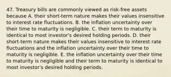 47. Treasury bills are commonly viewed as risk-free assets because A. their short-term nature makes their values insensitive to interest rate fluctuations. B. the inflation uncertainty over their time to maturity is negligible. C. their term to maturity is identical to most investor's desired holding periods. D. their short-term nature makes their values insensitive to interest rate fluctuations and the inflation uncertainty over their time to maturity is negligible. E. the inflation uncertainty over their time to maturity is negligible and their term to maturity is identical to most investor's desired holding periods.