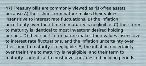 47) Treasury bills are commonly viewed as risk-free assets because A) their short-term nature makes their values insensitive to interest rate fluctuations. B) the inflation uncertainty over their time to maturity is negligible. C) their term to maturity is identical to most investors' desired holding periods. D) their short-term nature makes their values insensitive to interest rate fluctuations, and the inflation uncertainty over their time to maturity is negligible. E) the inflation uncertainty over their time to maturity is negligible, and their term to maturity is identical to most investors' desired holding periods.