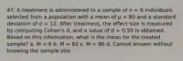 47. A treatment is administered to a sample of n = 9 individuals selected from a population with a mean of µ = 80 and a standard deviation of σ = 12. After treatment, the effect size is measured by computing Cohen's d, and a value of d = 0.50 is obtained. Based on this information, what is the mean for the treated sample? a. M = 6 b. M = 82 c. M = 86 d. Cannot answer without knowing the sample size