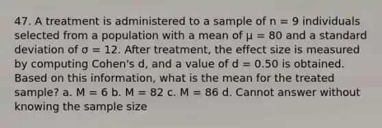 47. A treatment is administered to a sample of n = 9 individuals selected from a population with a mean of µ = 80 and a standard deviation of σ = 12. After treatment, the effect size is measured by computing Cohen's d, and a value of d = 0.50 is obtained. Based on this information, what is the mean for the treated sample? a. M = 6 b. M = 82 c. M = 86 d. Cannot answer without knowing the sample size