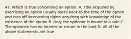 47. Which is true concerning an option: A. Title acquired by exercising an option usually dates back to the time of the option and cuts off intervening rights acquiring with knowledge of the existence of the option B. Only the optionor is bound to a sale C. The optionee has no interest or estate in the land D. All of the above statements are true