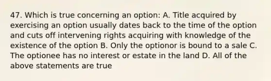 47. Which is true concerning an option: A. Title acquired by exercising an option usually dates back to the time of the option and cuts off intervening rights acquiring with knowledge of the existence of the option B. Only the optionor is bound to a sale C. The optionee has no interest or estate in the land D. All of the above statements are true