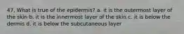 47. What is true of the epidermis? a. it is the outermost layer of the skin b. it is the innermost layer of the skin c. it is below the dermis d. it is below the subcutaneous layer