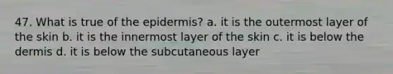 47. What is true of the epidermis? a. it is the outermost layer of the skin b. it is the innermost layer of the skin c. it is below the dermis d. it is below the subcutaneous layer