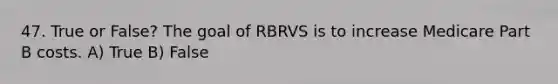 47. True or False? The goal of RBRVS is to increase Medicare Part B costs. A) True B) False