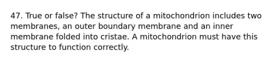 47. True or false? The structure of a mitochondrion includes two membranes, an outer boundary membrane and an inner membrane folded into cristae. A mitochondrion must have this structure to function correctly.