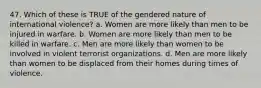 47. Which of these is TRUE of the gendered nature of international violence? a. Women are more likely than men to be injured in warfare. b. Women are more likely than men to be killed in warfare. c. Men are more likely than women to be involved in violent terrorist organizations. d. Men are more likely than women to be displaced from their homes during times of violence.