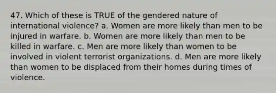 47. Which of these is TRUE of the gendered nature of international violence? a. Women are more likely than men to be injured in warfare. b. Women are more likely than men to be killed in warfare. c. Men are more likely than women to be involved in violent terrorist organizations. d. Men are more likely than women to be displaced from their homes during times of violence.