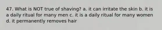 47. What is NOT true of shaving? a. it can irritate the skin b. it is a daily ritual for many men c. it is a daily ritual for many women d. it permanently removes hair