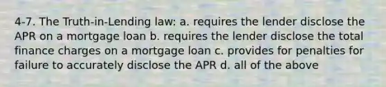 4-7. The Truth-in-Lending law: a. requires the lender disclose the APR on a mortgage loan b. requires the lender disclose the total finance charges on a mortgage loan c. provides for penalties for failure to accurately disclose the APR d. all of the above