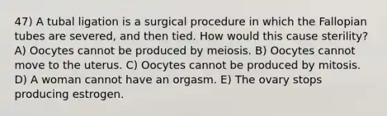 47) A tubal ligation is a surgical procedure in which the Fallopian tubes are severed, and then tied. How would this cause sterility? A) Oocytes cannot be produced by meiosis. B) Oocytes cannot move to the uterus. C) Oocytes cannot be produced by mitosis. D) A woman cannot have an orgasm. E) The ovary stops producing estrogen.